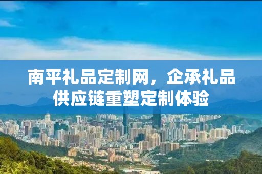 南平礼品定制网，企承礼品供应链重塑定制体验